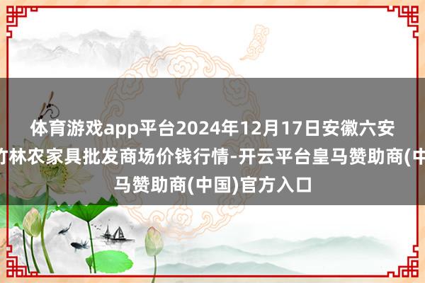 体育游戏app平台2024年12月17日安徽六安市裕安区紫竹林农家具批发商场价钱行情-开云平台皇马赞助商(中国)官方入口