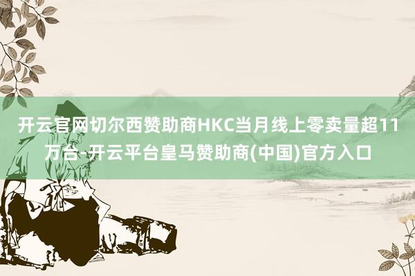 开云官网切尔西赞助商HKC当月线上零卖量超11万台-开云平台皇马赞助商(中国)官方入口