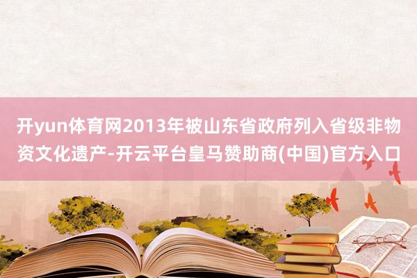 开yun体育网2013年被山东省政府列入省级非物资文化遗产-开云平台皇马赞助商(中国)官方入口