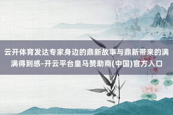 云开体育发达专家身边的鼎新故事与鼎新带来的满满得到感-开云平台皇马赞助商(中国)官方入口
