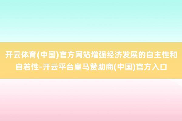 开云体育(中国)官方网站增强经济发展的自主性和自若性-开云平台皇马赞助商(中国)官方入口