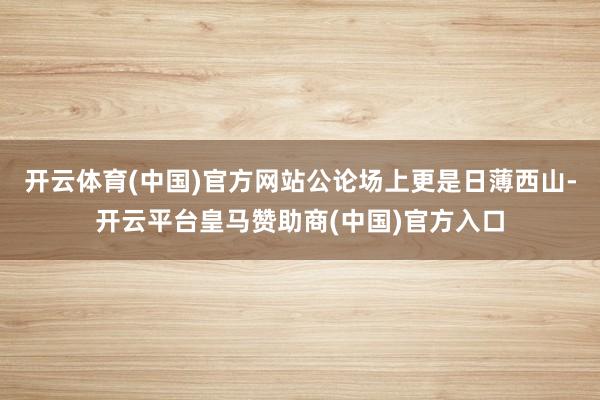 开云体育(中国)官方网站公论场上更是日薄西山-开云平台皇马赞助商(中国)官方入口