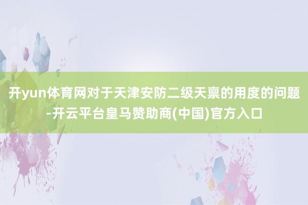 开yun体育网对于天津安防二级天禀的用度的问题-开云平台皇马赞助商(中国)官方入口