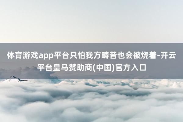 体育游戏app平台只怕我方畴昔也会被烧着-开云平台皇马赞助商(中国)官方入口