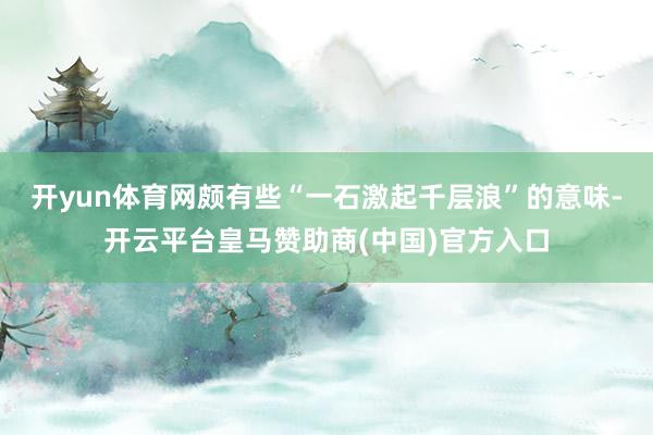 开yun体育网颇有些“一石激起千层浪”的意味-开云平台皇马赞助商(中国)官方入口