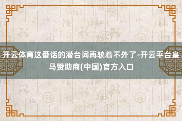 开云体育这番话的潜台词再较着不外了-开云平台皇马赞助商(中国)官方入口