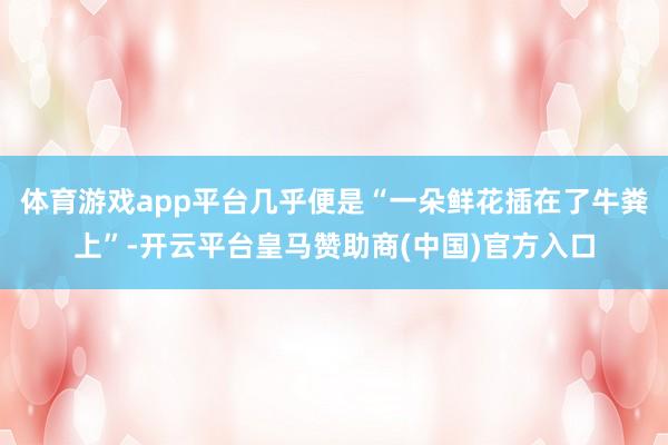 体育游戏app平台几乎便是“一朵鲜花插在了牛粪上”-开云平台皇马赞助商(中国)官方入口
