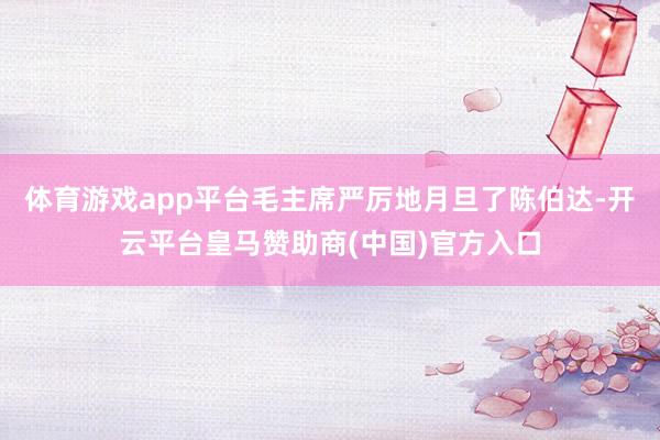 体育游戏app平台毛主席严厉地月旦了陈伯达-开云平台皇马赞助商(中国)官方入口
