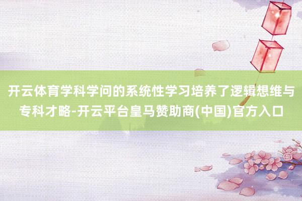 开云体育学科学问的系统性学习培养了逻辑想维与专科才略-开云平台皇马赞助商(中国)官方入口