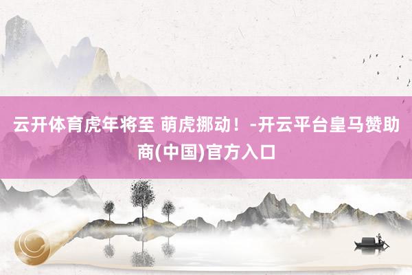 云开体育虎年将至 萌虎挪动！-开云平台皇马赞助商(中国)官方入口