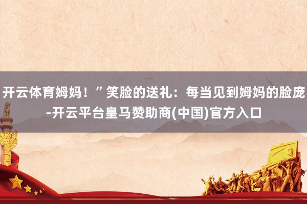 开云体育姆妈！”笑脸的送礼：每当见到姆妈的脸庞-开云平台皇马赞助商(中国)官方入口