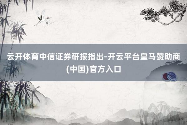 云开体育　　中信证券研报指出-开云平台皇马赞助商(中国)官方入口