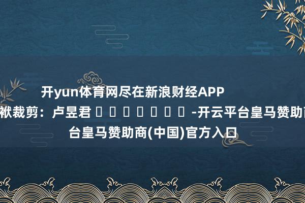 开yun体育网尽在新浪财经APP            						包袱裁剪：卢昱君 							-开云平台皇马赞助商(中国)官方入口
