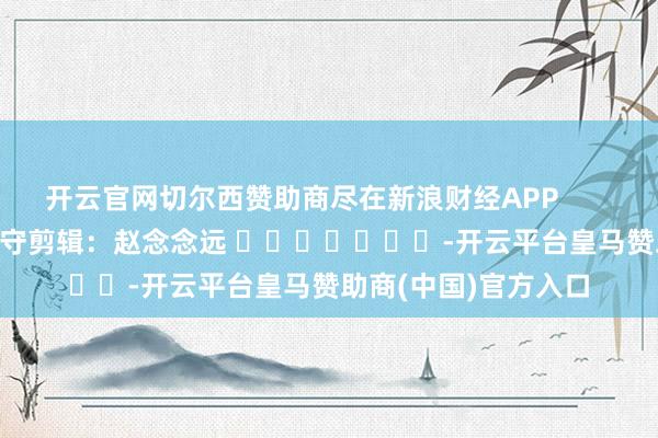 开云官网切尔西赞助商尽在新浪财经APP            						职守剪辑：赵念念远 							-开云平台皇马赞助商(中国)官方入口