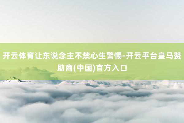开云体育让东说念主不禁心生警惕-开云平台皇马赞助商(中国)官方入口