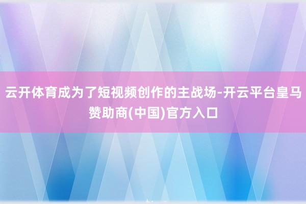 云开体育成为了短视频创作的主战场-开云平台皇马赞助商(中国)官方入口