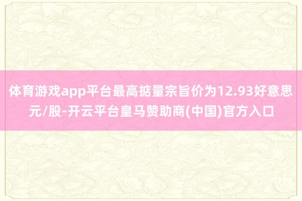 体育游戏app平台最高掂量宗旨价为12.93好意思元/股-开云平台皇马赞助商(中国)官方入口