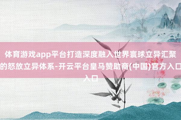 体育游戏app平台打造深度融入世界寰球立异汇聚的怒放立异体系-开云平台皇马赞助商(中国)官方入口