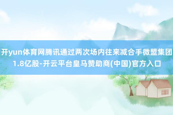 开yun体育网腾讯通过两次场内往来减合手微盟集团1.8亿股-开云平台皇马赞助商(中国)官方入口