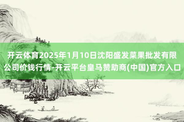 开云体育2025年1月10日沈阳盛发菜果批发有限公司价钱行情-开云平台皇马赞助商(中国)官方入口