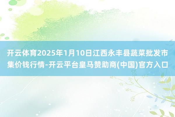 开云体育2025年1月10日江西永丰县蔬菜批发市集价钱行情-开云平台皇马赞助商(中国)官方入口