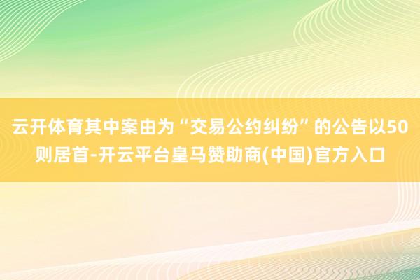 云开体育其中案由为“交易公约纠纷”的公告以50则居首-开云平台皇马赞助商(中国)官方入口