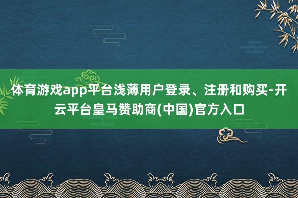 体育游戏app平台浅薄用户登录、注册和购买-开云平台皇马赞助商(中国)官方入口