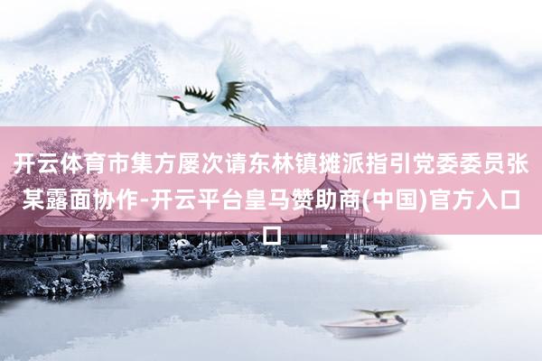 开云体育市集方屡次请东林镇摊派指引党委委员张某露面协作-开云平台皇马赞助商(中国)官方入口