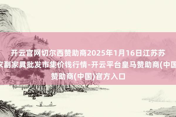 开云官网切尔西赞助商2025年1月16日江苏苏州南环桥农副家具批发市集价钱行情-开云平台皇马赞助商(中国)官方入口