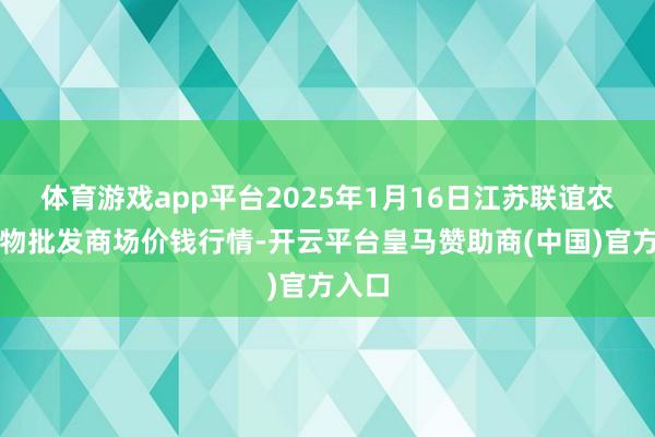 体育游戏app平台2025年1月16日江苏联谊农副产物批发商场价钱行情-开云平台皇马赞助商(中国)官方入口