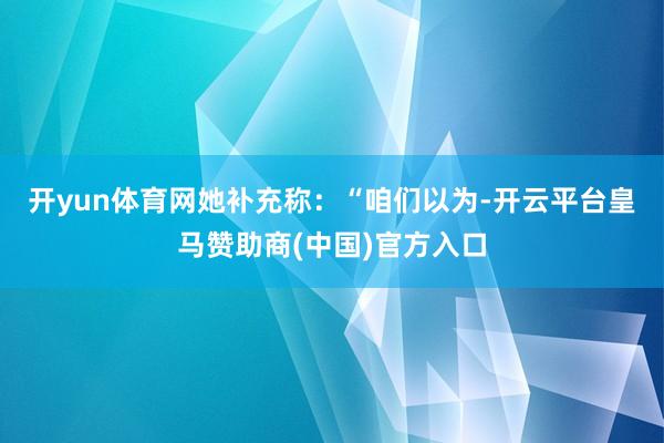 开yun体育网　　她补充称：“咱们以为-开云平台皇马赞助商(中国)官方入口