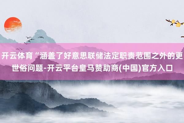 开云体育“涵盖了好意思联储法定职责范围之外的更世俗问题-开云平台皇马赞助商(中国)官方入口