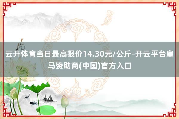 云开体育当日最高报价14.30元/公斤-开云平台皇马赞助商(中国)官方入口
