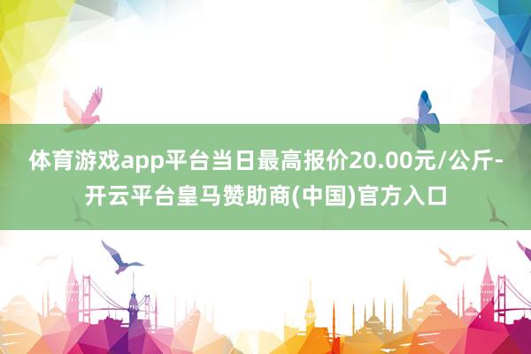 体育游戏app平台当日最高报价20.00元/公斤-开云平台皇马赞助商(中国)官方入口