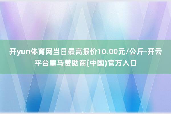 开yun体育网当日最高报价10.00元/公斤-开云平台皇马赞助商(中国)官方入口