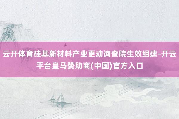 云开体育硅基新材料产业更动询查院生效组建-开云平台皇马赞助商(中国)官方入口