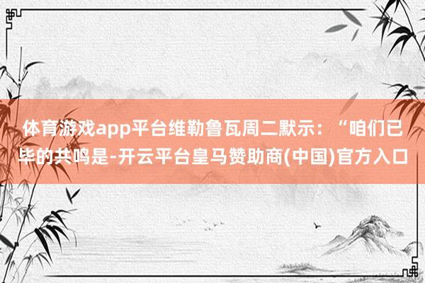 体育游戏app平台　　维勒鲁瓦周二默示：“咱们已毕的共鸣是-开云平台皇马赞助商(中国)官方入口