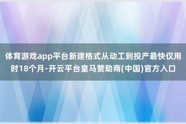 体育游戏app平台新建格式从动工到投产最快仅用时18个月-开云平台皇马赞助商(中国)官方入口