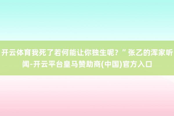 开云体育我死了若何能让你独生呢？”张乙的浑家听闻-开云平台皇马赞助商(中国)官方入口