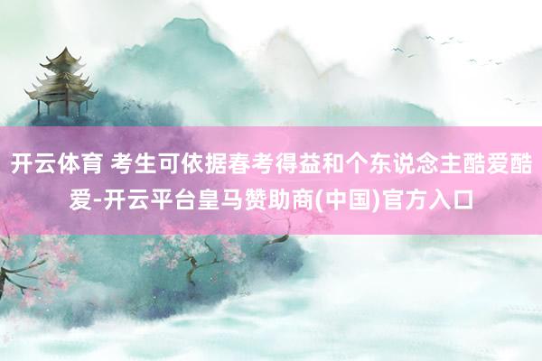 开云体育 考生可依据春考得益和个东说念主酷爱酷爱-开云平台皇马赞助商(中国)官方入口