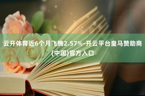 云开体育近6个月飞腾2.57%-开云平台皇马赞助商(中国)官方入口