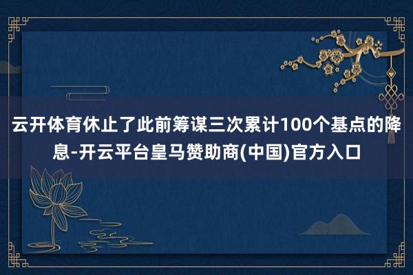 云开体育休止了此前筹谋三次累计100个基点的降息-开云平台皇马赞助商(中国)官方入口
