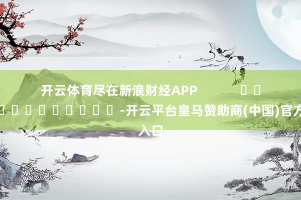 开云体育尽在新浪财经APP            													-开云平台皇马赞助商(中国)官方入口