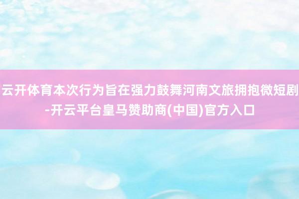 云开体育本次行为旨在强力鼓舞河南文旅拥抱微短剧-开云平台皇马赞助商(中国)官方入口