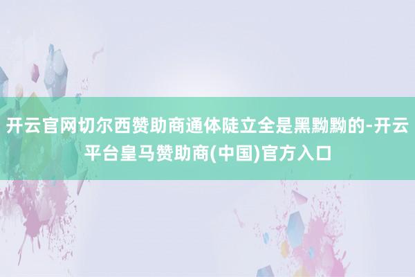 开云官网切尔西赞助商通体陡立全是黑黝黝的-开云平台皇马赞助商(中国)官方入口