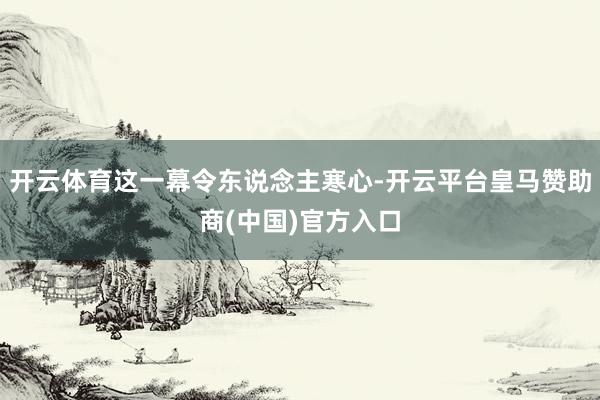 开云体育这一幕令东说念主寒心-开云平台皇马赞助商(中国)官方入口