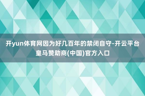 开yun体育网因为好几百年的禁闭自守-开云平台皇马赞助商(中国)官方入口