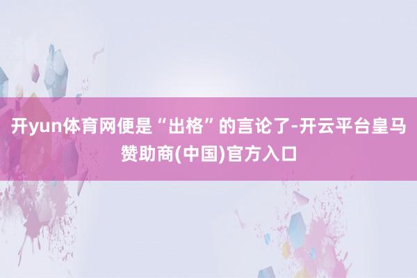 开yun体育网便是“出格”的言论了-开云平台皇马赞助商(中国)官方入口