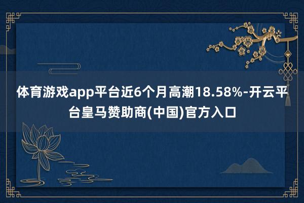 体育游戏app平台近6个月高潮18.58%-开云平台皇马赞助商(中国)官方入口