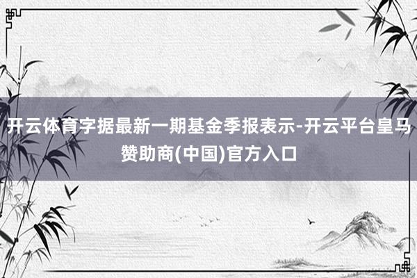 开云体育字据最新一期基金季报表示-开云平台皇马赞助商(中国)官方入口